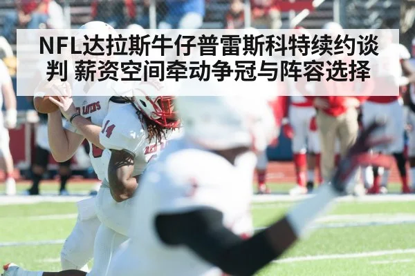NFL达拉斯牛仔普雷斯科特续约谈判 薪资空间牵动争冠与阵容选择