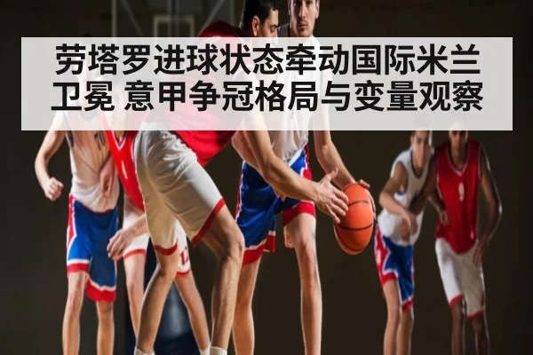 劳塔罗进球状态牵动国际米兰卫冕 意甲争冠格局与变量观察