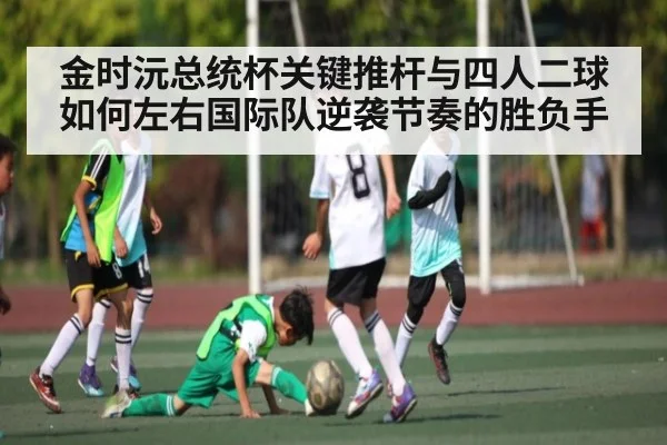 金时沅总统杯关键推杆与四人二球如何左右国际队逆袭节奏的胜负手