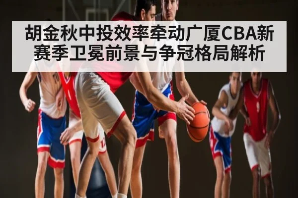 胡金秋中投效率牵动广厦CBA新赛季卫冕前景与争冠格局解析
