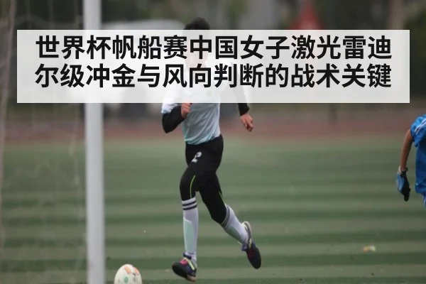 世界杯帆船赛中国女子激光雷迪尔级冲金与风向判断的战术关键