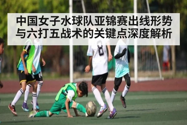 中国女子水球队亚锦赛出线形势与六打五战术的关键点深度解析