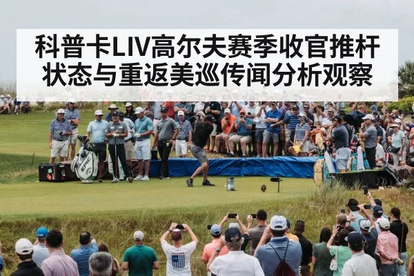 科普卡LIV高尔夫赛季收官推杆状态与重返美巡传闻分析观察